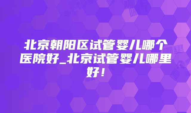 北京朝阳区试管婴儿哪个医院好_北京试管婴儿哪里好！