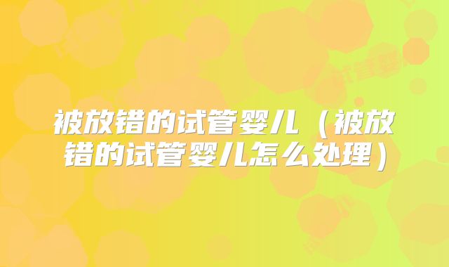 被放错的试管婴儿(被放错的试管婴儿怎么处理)
