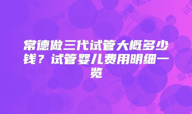 常德做三代试管大概多少钱?试管婴儿费用明细一览
