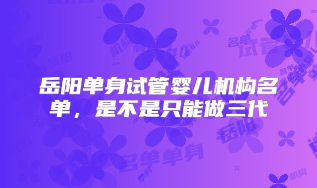 岳阳单身试管婴儿机构名单，是不是只能做三代