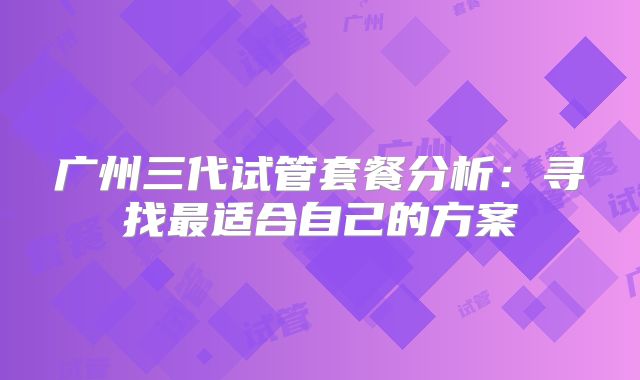 广州三代试管套餐分析：寻找最适合自己的方案