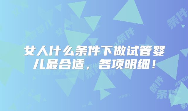 女人什么条件下做试管婴儿最合适,各项明细!