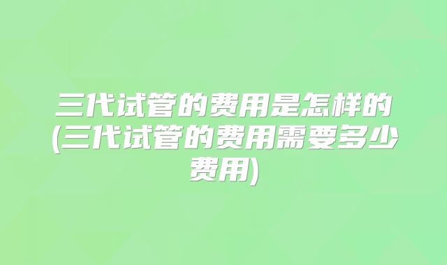 三代试管的费用是怎样的(三代试管的费用需要多少费用)