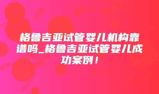 格鲁吉亚试管婴儿机构靠谱吗_格鲁吉亚试管婴儿成功案例!