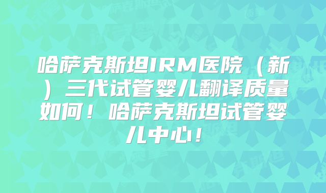 哈萨克斯坦IRM医院（新）三代试管婴儿翻译质量如何！哈萨克斯坦试管婴儿中心！
