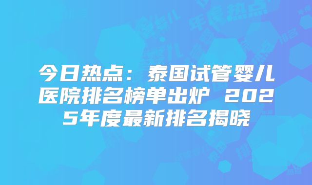 今日热点：泰国试管婴儿医院排名榜单出炉 2025年度最新排名揭晓