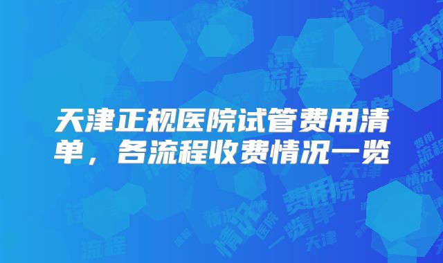 天津正规医院试管费用清单，各流程收费情况一览