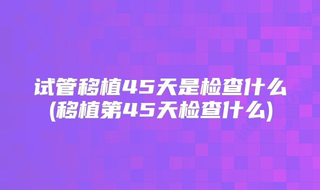 试管移植45天是检查什么(移植第45天检查什么)