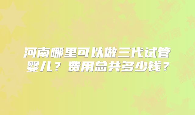河南哪里可以做三代试管婴儿?费用总共多少钱?