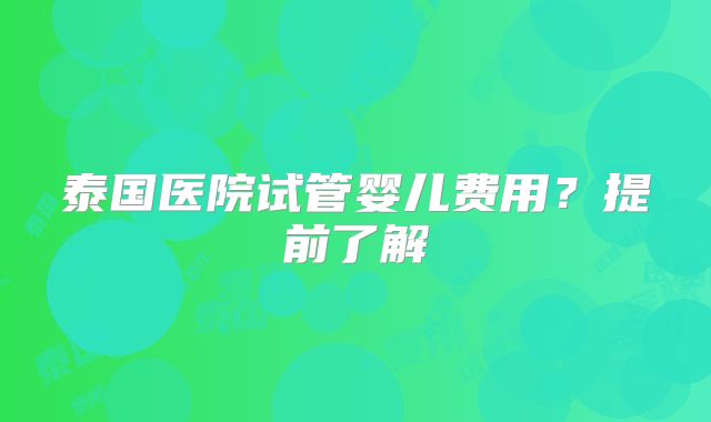 泰国医院试管婴儿费用？提前了解