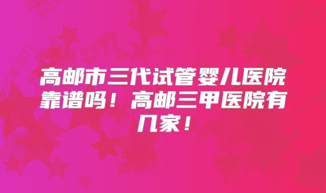 高邮市三代试管婴儿医院靠谱吗！高邮三甲医院有几家！