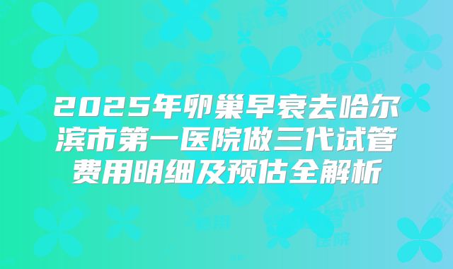 2025年卵巢早衰去哈尔滨市第一医院做三代试管费用明细及预估全解析