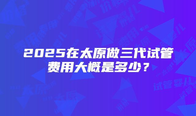2025在太原做三代试管费用大概是多少？