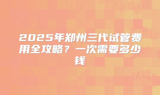 2025年郑州三代试管费用全攻略？一次需要多少钱