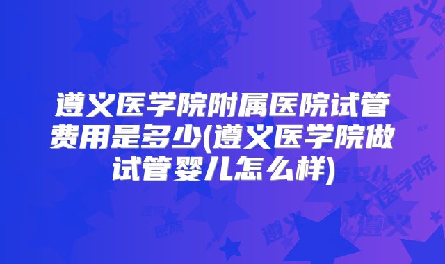 遵义医学院附属医院试管费用是多少(遵义医学院做试管婴儿怎么样)
