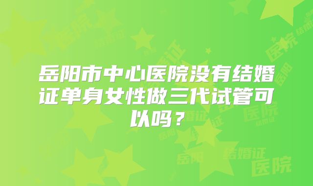 岳阳市中心医院没有结婚证单身女性做三代试管可以吗？