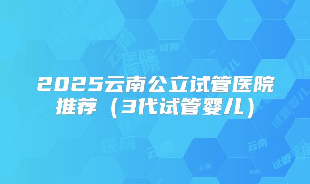 2025云南公立试管医院推荐（3代试管婴儿）
