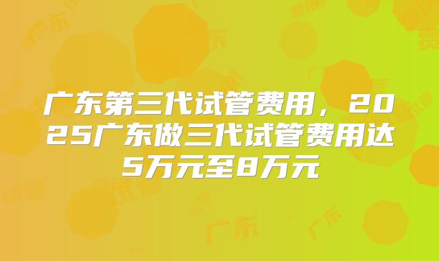 广东第三代试管费用,2025广东做三代试管费用达5万元至8万元