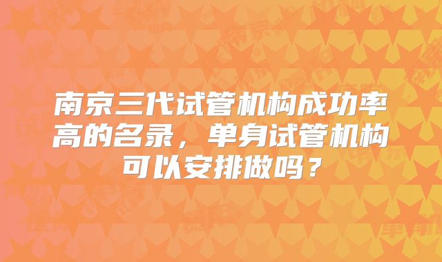 南京三代试管机构成功率高的名录,单身试管机构可以安排做吗?