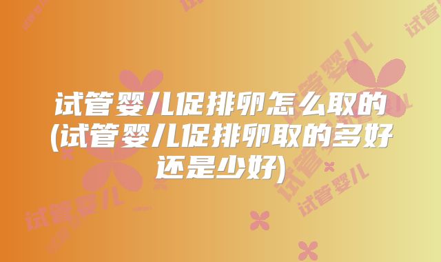 试管婴儿促排卵怎么取的(试管婴儿促排卵取的多好还是少好)