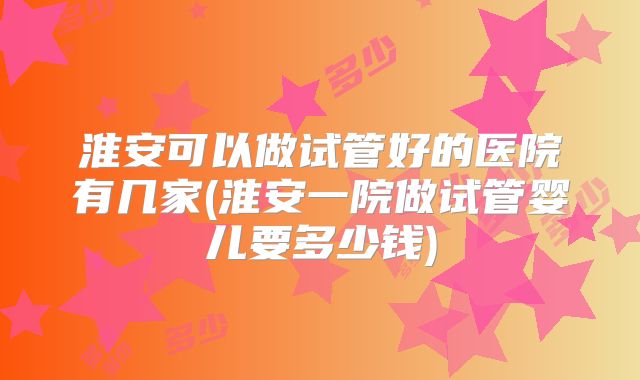 淮安可以做试管好的医院有几家(淮安一院做试管婴儿要多少钱)