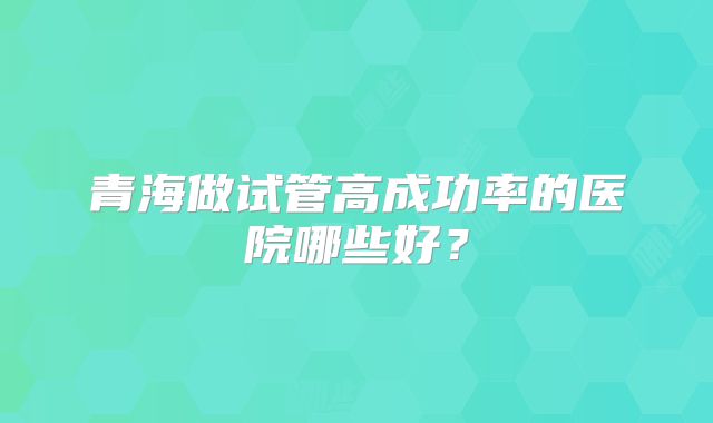 青海做试管高成功率的医院哪些好？