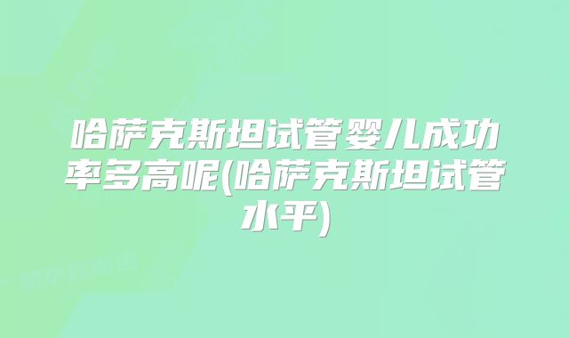 哈萨克斯坦试管婴儿成功率多高呢(哈萨克斯坦试管水平)