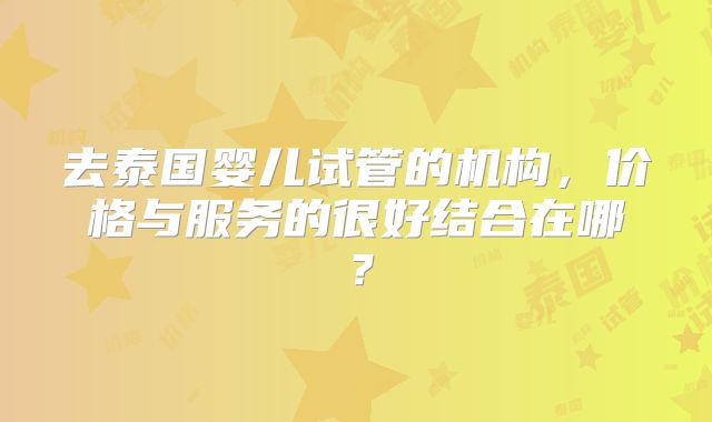去泰国婴儿试管的机构，价格与服务的很好结合在哪？