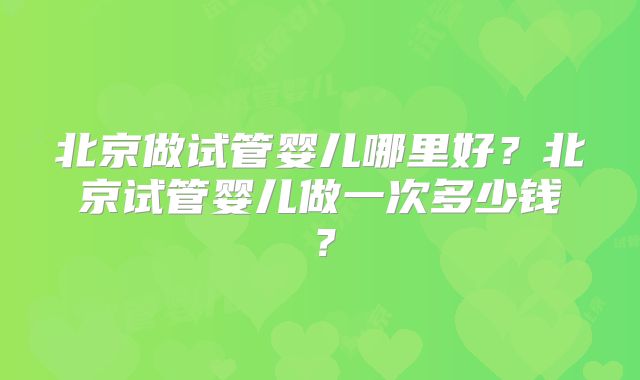 北京做试管婴儿哪里好？北京试管婴儿做一次多少钱？