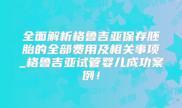 全面解析格鲁吉亚保存胚胎的全部费用及相关事项_格鲁吉亚试管婴儿成功案例！