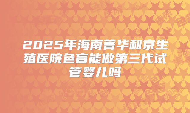 2025年海南菁华和京生殖医院色盲能做第三代试管婴儿吗