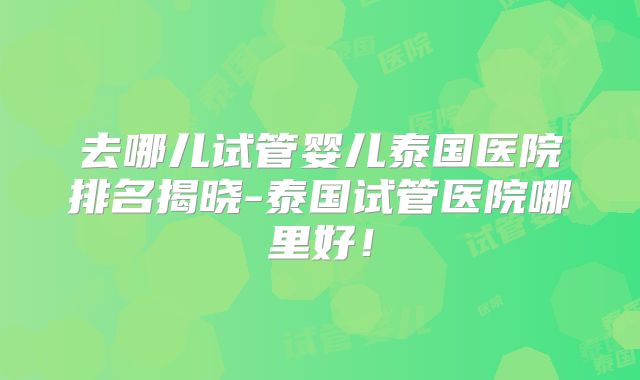 去哪儿试管婴儿泰国医院排名揭晓-泰国试管医院哪里好！