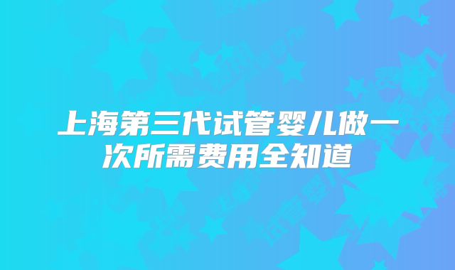 上海第三代试管婴儿做一次所需费用全知道
