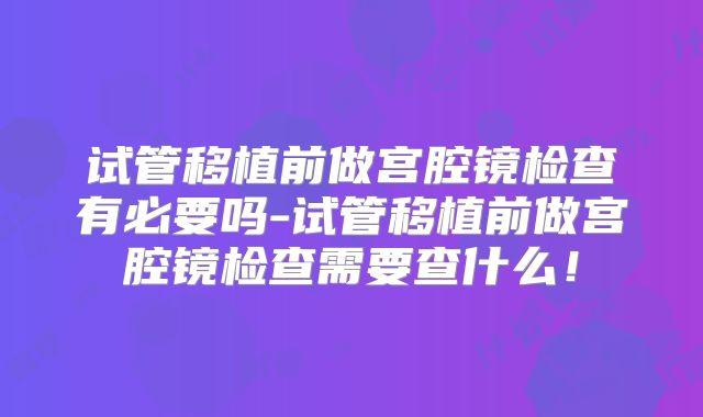 试管移植前做宫腔镜检查有必要吗-试管移植前做宫腔镜检查需要查什么！