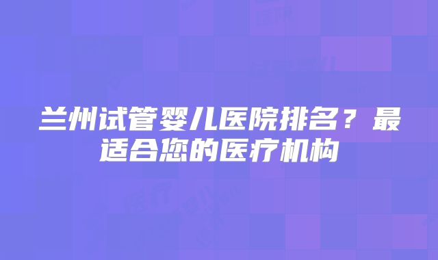 兰州试管婴儿医院排名?最适合您的医疗机构