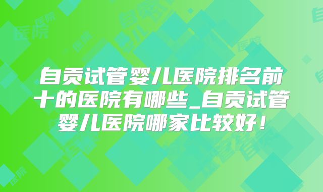 自贡试管婴儿医院排名前十的医院有哪些_自贡试管婴儿医院哪家比较好！