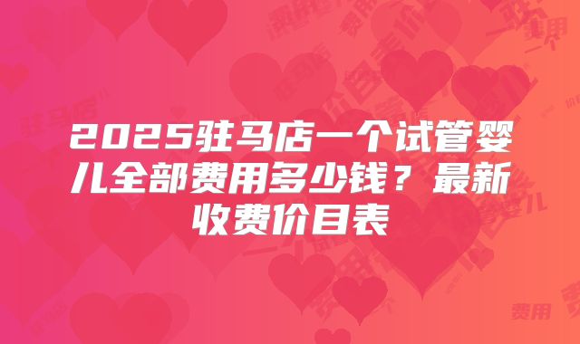2025驻马店一个试管婴儿全部费用多少钱？最新收费价目表