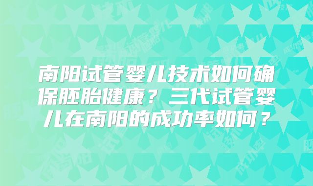 南阳试管婴儿技术如何确保胚胎健康?三代试管婴儿在南阳的成功率如何?