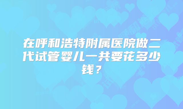 在呼和浩特附属医院做二代试管婴儿一共要花多少钱？