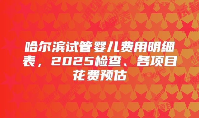 哈尔滨试管婴儿费用明细表，2025检查、各项目花费预估