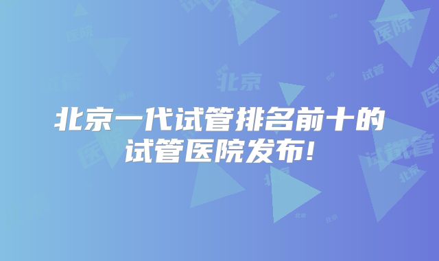 北京一代试管排名前十的试管医院发布!
