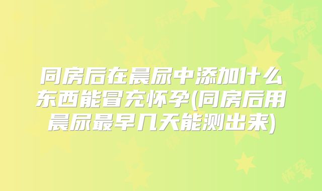同房后在晨尿中添加什么东西能冒充怀孕(同房后用晨尿最早几天能测出来)