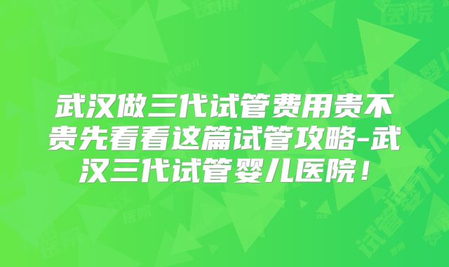 武汉做三代试管费用贵不贵先看看这篇试管攻略-武汉三代试管婴儿医院！