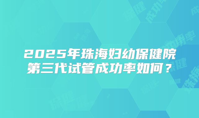 2025年珠海妇幼保健院第三代试管成功率如何?