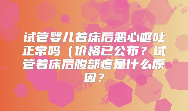 试管婴儿着床后恶心呕吐正常吗（价格已公布？试管着床后腹部疼是什么原因？