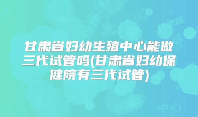 甘肃省妇幼生殖中心能做三代试管吗(甘肃省妇幼保健院有三代试管)