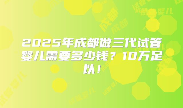 2025年成都做三代试管婴儿需要多少钱？10万足以！