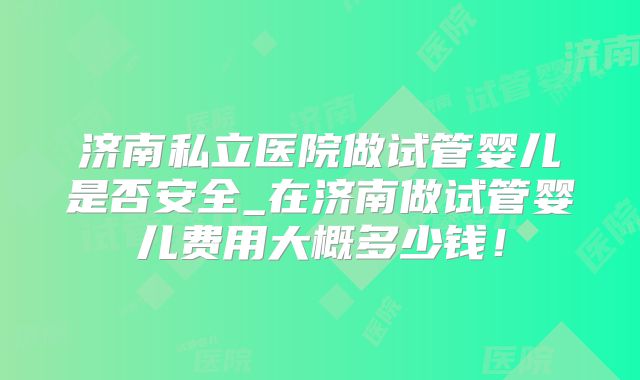 济南私立医院做试管婴儿是否安全_在济南做试管婴儿费用大概多少钱!