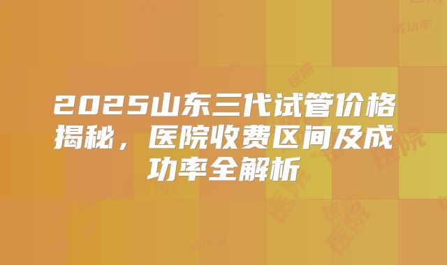 2025山东三代试管价格揭秘，医院收费区间及成功率全解析