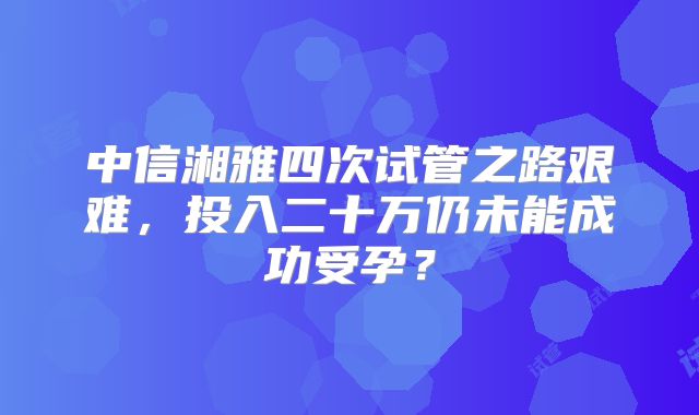 中信湘雅四次试管之路艰难，投入二十万仍未能成功受孕？